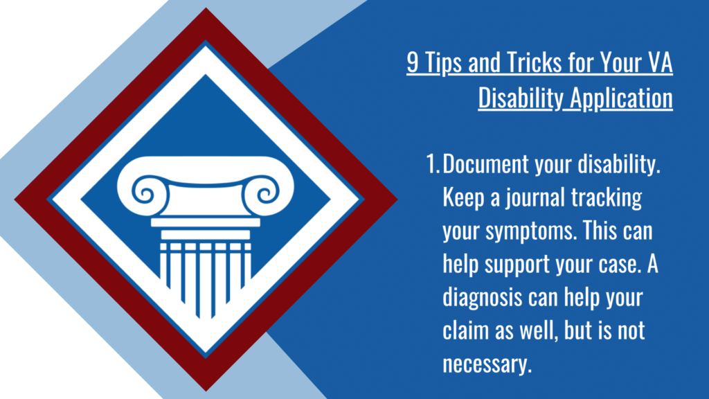 VA disability application tip #1: Document your disability. Keep a journal tracking your symptoms. This can help support your case. A diagnosis can help your claim as well, but is not necessary.