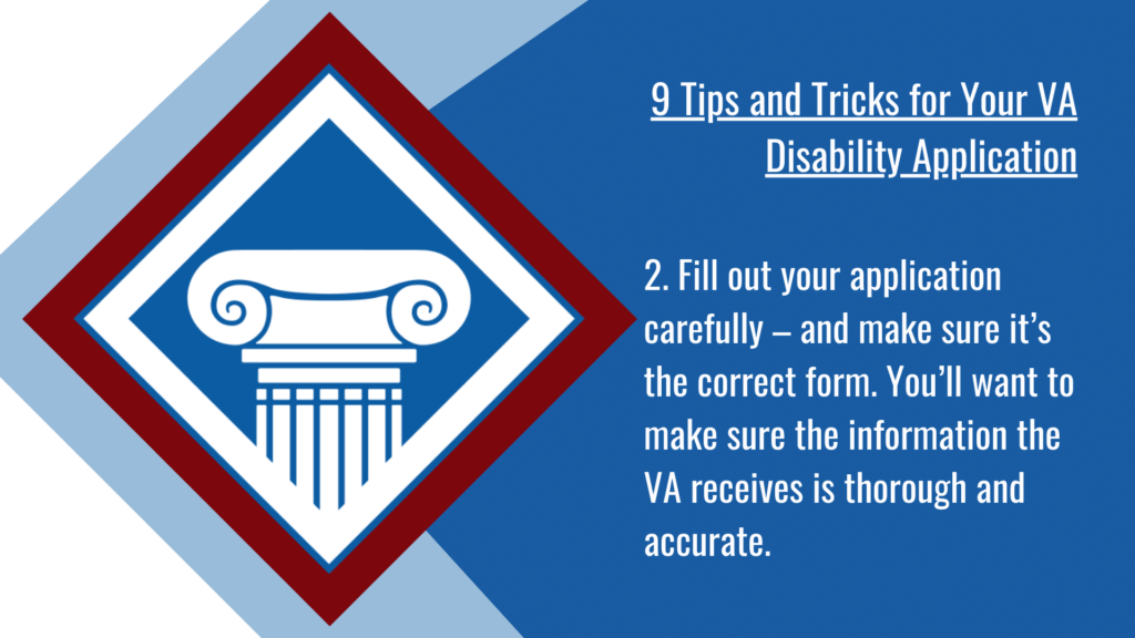 VA disability application tip #2: Fill out your application carefully – and make sure it’s the correct form. You’ll want to make sure the information the VA receives is thorough and accurate.