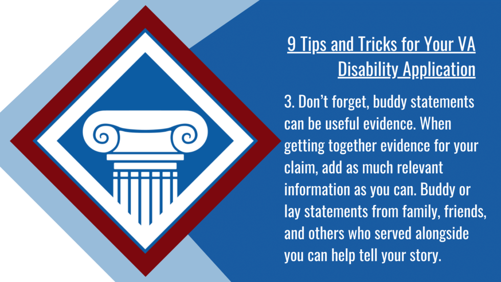 VA disability application tip #3: Don’t forget, buddy statements can be useful evidence. When getting together evidence for your claim, add as much relevant information as you can. Buddy or lay statements from family, friends, and others who served alongside you can help tell your story. 