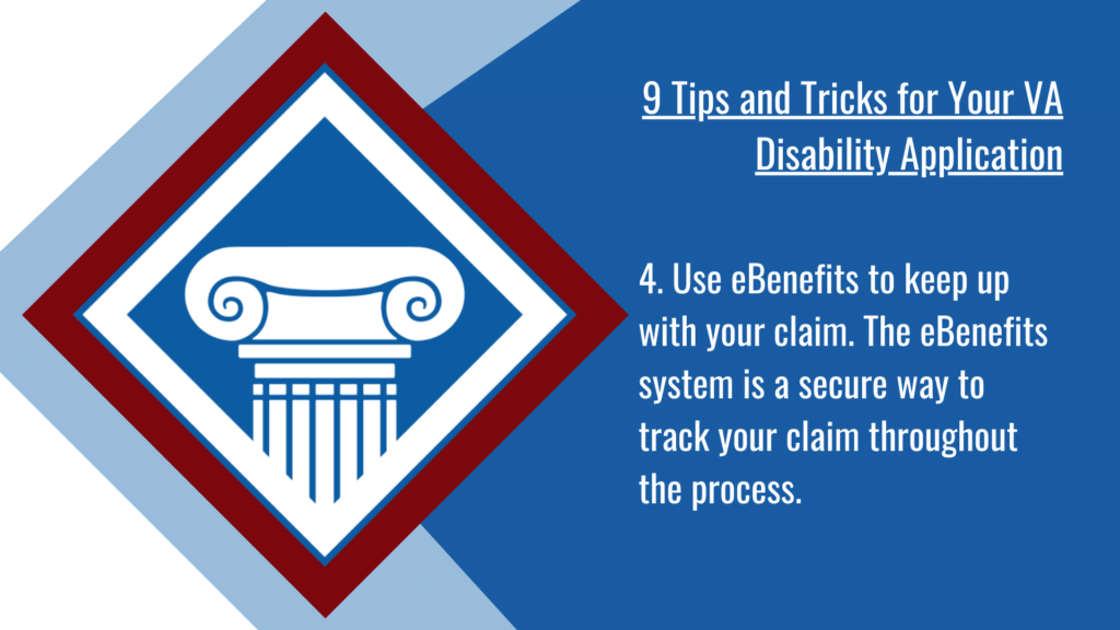 VA disability application tip #4: Use eBenefits to keep up with your claim. The eBenefits system is a secure way to track your claim throughout the process.
