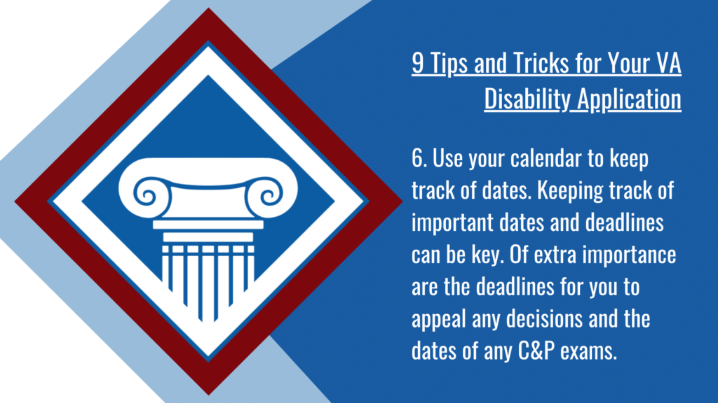 VA disability application tip #6: Use your calendar to keep track of dates. Keeping track of important dates and deadlines can be key. Of extra importance are the deadlines for you to appeal any decisions and the dates of any C&P exams.