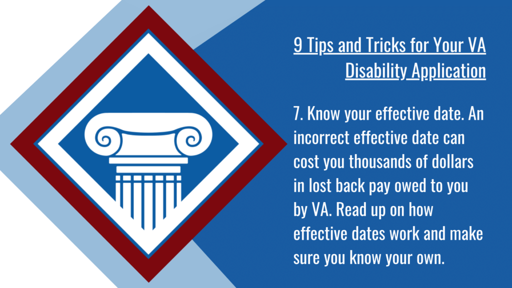 VA disability application tip #7: Know your effective date. An incorrect effective date can cost you thousands of dollars in lost back pay owed to you by VA. Read up on how effective dates work and make sure you know your own.
