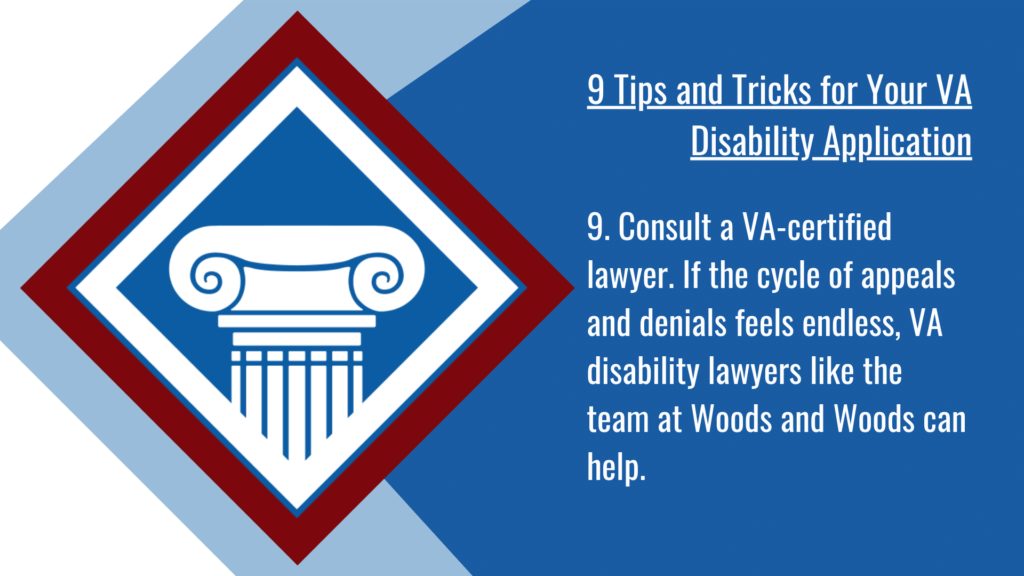 VA disability application tip #9: Consult a VA-certified lawyer. If the cycle of appeals and denials feels endless, VA disability lawyers like the team at Woods and Woods can help.
